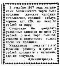 В декабре 1967 года магазинами Алексинского торга были проданы женские сапожки югославские, средней каблук, черные, арт.225, по цене 65 рублей за пару. Следовало бы продавать указанные сапожки по цене 70 рублей, о чем торг был поставлен в известность только после их продажи. Уважаемые покупатели! Просьба разницу в сумме 5 рублей доплатить в магВ декабре 1967 года магазинами Алексинского торга были проданы женские сапожки югославские, средней каблук, черные, арт.225, по цене 65 рублей за пару. Следовало бы продавать указанные сапожки по цене 70 рублей, о чем торг был поставлен в известность только после их продажи. Уважаемые покупатели! Просьба разницу в сумме 5 рублей доплатить в магазины, где их покупали. Администрация.азины, где их покупали. Администрация.